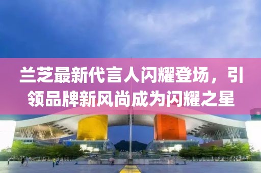 蘭芝最新代言人閃耀登場，引領(lǐng)品牌新風尚成為閃耀之星