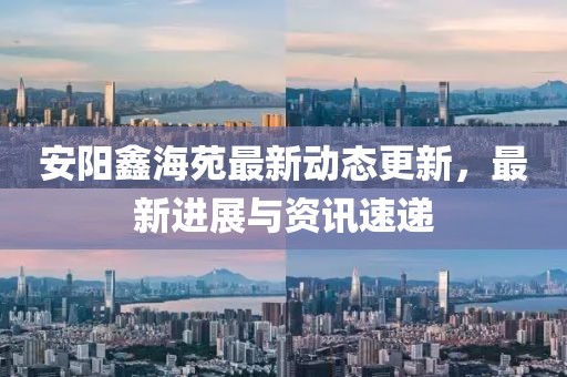 安陽鑫海苑最新動(dòng)態(tài)更新，最新進(jìn)展與資訊速遞