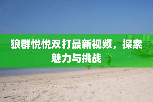 狼群悅悅雙打最新視頻，探索魅力與挑戰(zhàn)