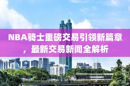 NBA騎士重磅交易引領(lǐng)新篇章，最新交易新聞全解析