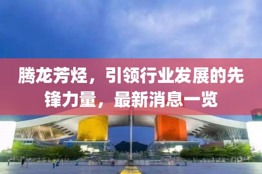騰龍芳烴，引領(lǐng)行業(yè)發(fā)展的先鋒力量，最新消息一覽