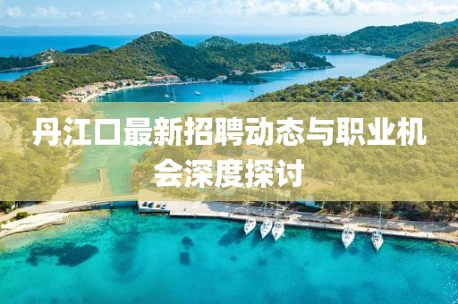 丹江口最新招聘動態(tài)與職業(yè)機會深度探討