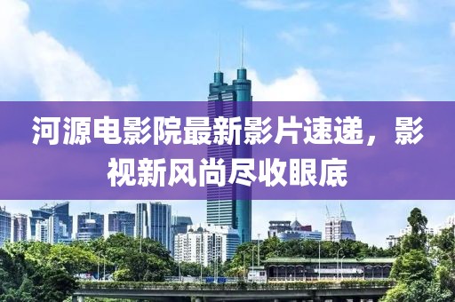 河源電影院最新影片速遞，影視新風(fēng)尚盡收眼底