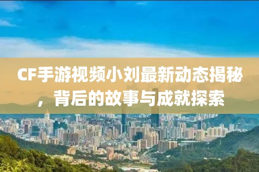 CF手游視頻小劉最新動(dòng)態(tài)揭秘，背后的故事與成就探索