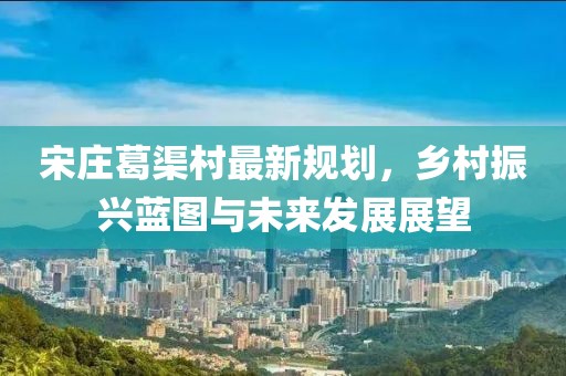 宋莊葛渠村最新規(guī)劃，鄉(xiāng)村振興藍(lán)圖與未來發(fā)展展望