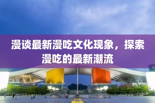漫談最新漫吃文化現(xiàn)象，探索漫吃的最新潮流