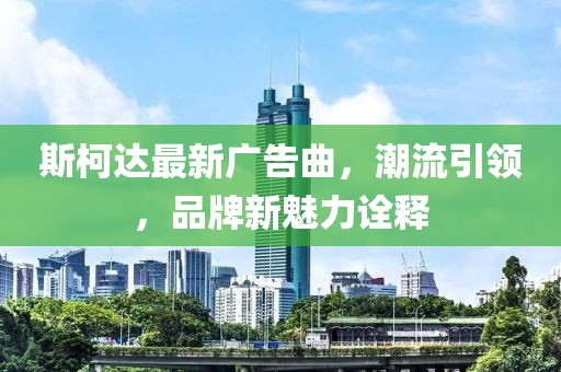 斯柯達(dá)最新廣告曲，潮流引領(lǐng)，品牌新魅力詮釋