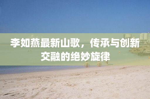 李如燕最新山歌，傳承與創(chuàng)新交融的絕妙旋律