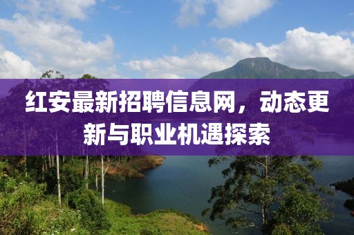 紅安最新招聘信息網(wǎng)，動(dòng)態(tài)更新與職業(yè)機(jī)遇探索