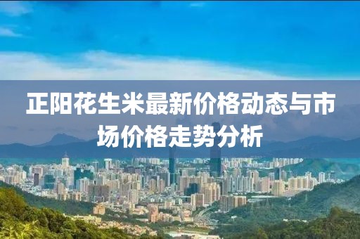 正陽花生米最新價(jià)格動(dòng)態(tài)與市場(chǎng)價(jià)格走勢(shì)分析