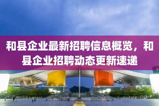 和縣企業(yè)最新招聘信息概覽，和縣企業(yè)招聘動(dòng)態(tài)更新速遞