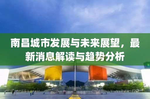 南昌城市發(fā)展與未來展望，最新消息解讀與趨勢分析