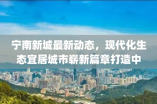 寧南新城最新動(dòng)態(tài)，現(xiàn)代化生態(tài)宜居城市嶄新篇章打造中