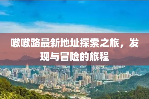 嗷嗷路最新地址探索之旅，發(fā)現(xiàn)與冒險(xiǎn)的旅程