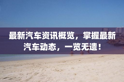 最新汽車資訊概覽，掌握最新汽車動態(tài)，一覽無遺！