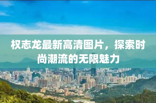 權(quán)志龍最新高清圖片，探索時尚潮流的無限魅力