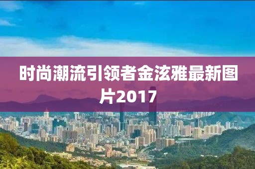 時尚潮流引領(lǐng)者金泫雅最新圖片2017