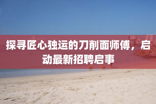 探尋匠心獨(dú)運(yùn)的刀削面師傅，啟動(dòng)最新招聘啟事
