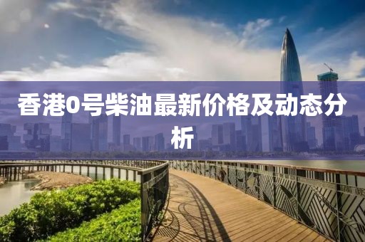 香港0號(hào)柴油最新價(jià)格及動(dòng)態(tài)分析
