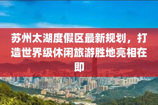 蘇州太湖度假區(qū)最新規(guī)劃，打造世界級(jí)休閑旅游勝地亮相在即