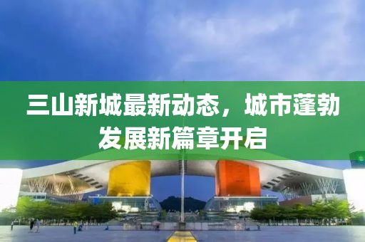 三山新城最新動態(tài)，城市蓬勃發(fā)展新篇章開啟