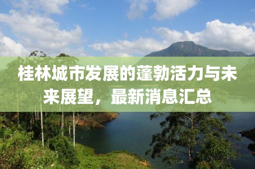 桂林城市發(fā)展的蓬勃活力與未來展望，最新消息匯總