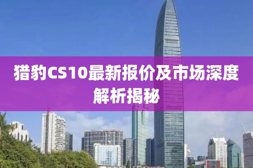 獵豹CS10最新報價及市場深度解析揭秘