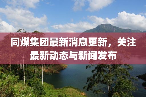 同煤集團(tuán)最新消息更新，關(guān)注最新動(dòng)態(tài)與新聞發(fā)布