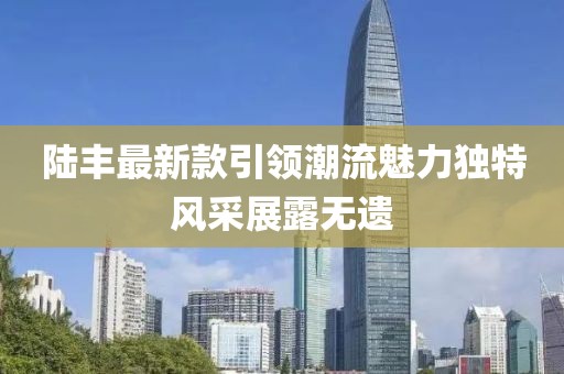 陸豐最新款引領(lǐng)潮流魅力獨(dú)特風(fēng)采展露無(wú)遺