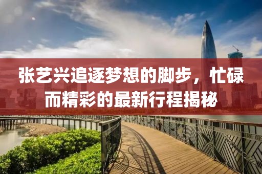 張藝興追逐夢(mèng)想的腳步，忙碌而精彩的最新行程揭秘