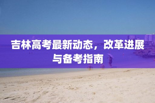 吉林高考最新動態(tài)，改革進展與備考指南