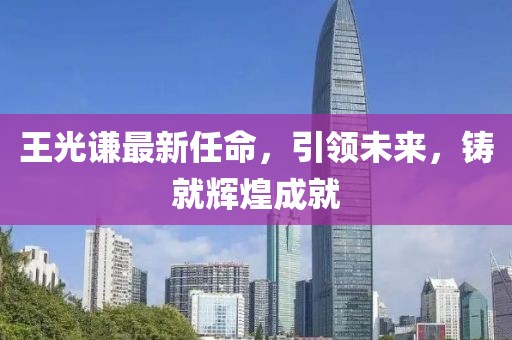 王光謙最新任命，引領未來，鑄就輝煌成就