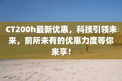 CT200h最新優(yōu)惠，科技引領(lǐng)未來，前所未有的優(yōu)惠力度等你來享！