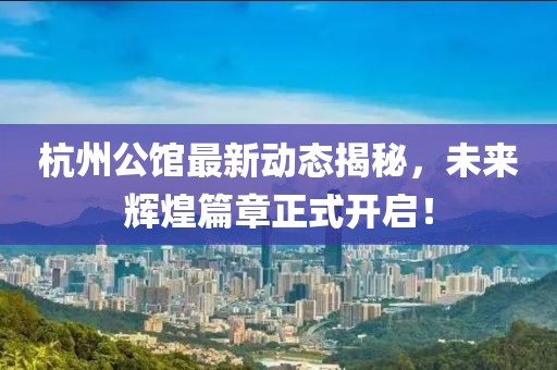 杭州公館最新動態(tài)揭秘，未來輝煌篇章正式開啟！