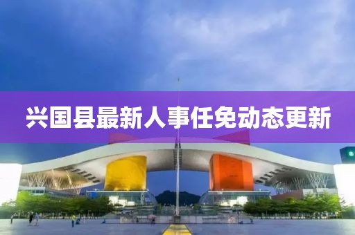 興國縣最新人事任免動態(tài)更新