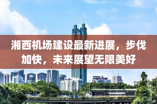 湘西機場建設(shè)最新進展，步伐加快，未來展望無限美好