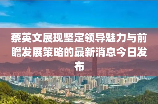 蔡英文展現(xiàn)堅(jiān)定領(lǐng)導(dǎo)魅力與前瞻發(fā)展策略的最新消息今日發(fā)布