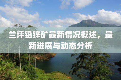 蘭坪鉛鋅礦最新情況概述，最新進(jìn)展與動(dòng)態(tài)分析