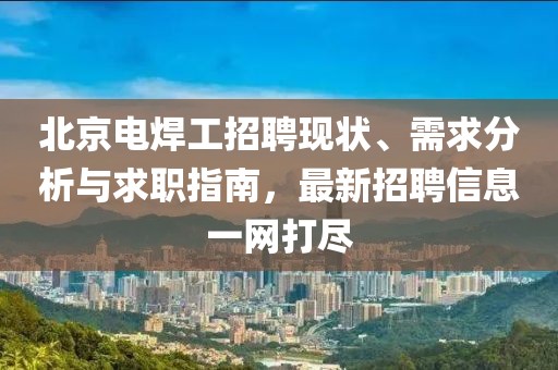 北京電焊工招聘現(xiàn)狀、需求分析與求職指南，最新招聘信息一網(wǎng)打盡