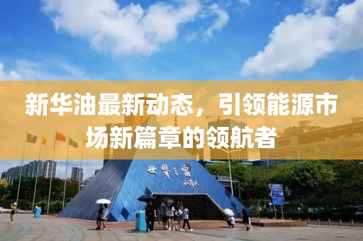 新華油最新動(dòng)態(tài)，引領(lǐng)能源市場(chǎng)新篇章的領(lǐng)航者