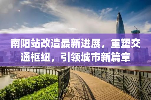 南陽(yáng)站改造最新進(jìn)展，重塑交通樞紐，引領(lǐng)城市新篇章