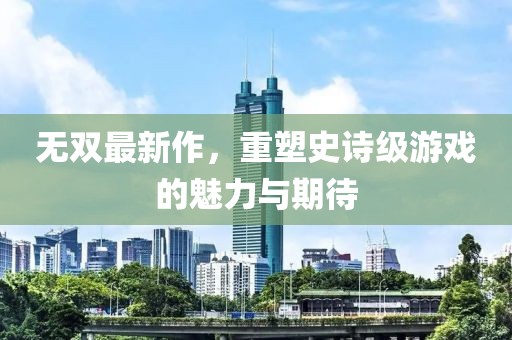 無雙最新作，重塑史詩級游戲的魅力與期待