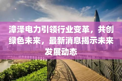 漳澤電力引領(lǐng)行業(yè)變革，共創(chuàng)綠色未來，最新消息揭示未來發(fā)展動(dòng)態(tài)