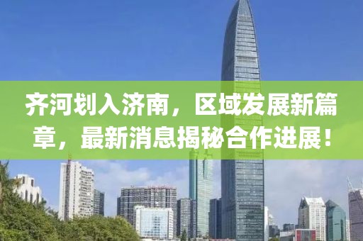 齊河劃入濟(jì)南，區(qū)域發(fā)展新篇章，最新消息揭秘合作進(jìn)展！