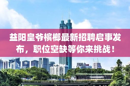 益陽皇爺檳榔最新招聘啟事發(fā)布，職位空缺等你來挑戰(zhàn)！