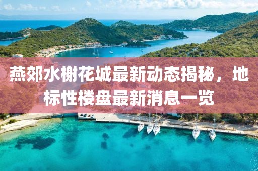 燕郊水榭花城最新動態(tài)揭秘，地標性樓盤最新消息一覽