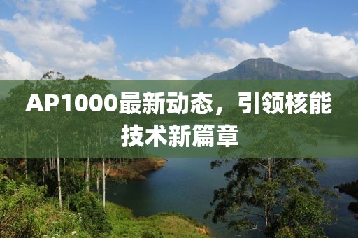 AP1000最新動(dòng)態(tài)，引領(lǐng)核能技術(shù)新篇章