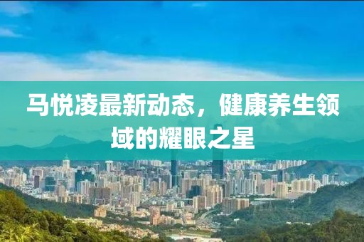 馬悅凌最新動(dòng)態(tài)，健康養(yǎng)生領(lǐng)域的耀眼之星
