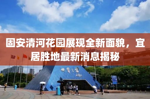 固安清河花園展現(xiàn)全新面貌，宜居勝地最新消息揭秘