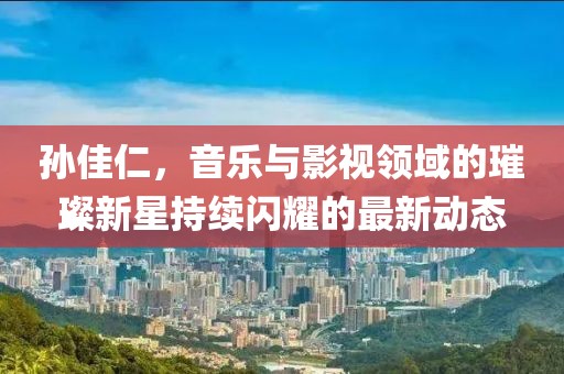 孫佳仁，音樂與影視領(lǐng)域的璀璨新星持續(xù)閃耀的最新動態(tài)